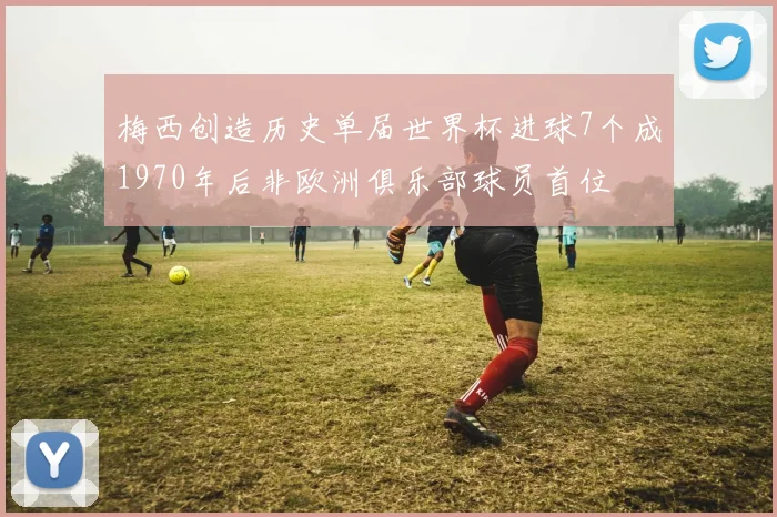 梅西创造历史单届世界杯进球7个成1970年后非欧洲俱乐部球员首位