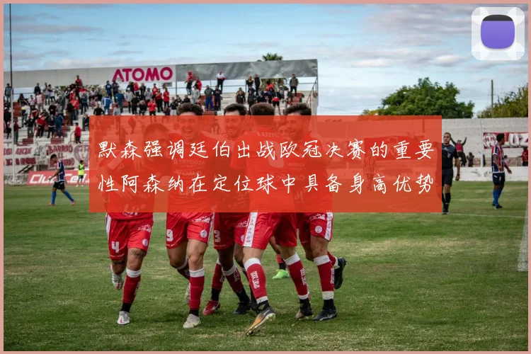 默森强调廷伯出战欧冠决赛的重要性阿森纳在定位球中具备身高优势