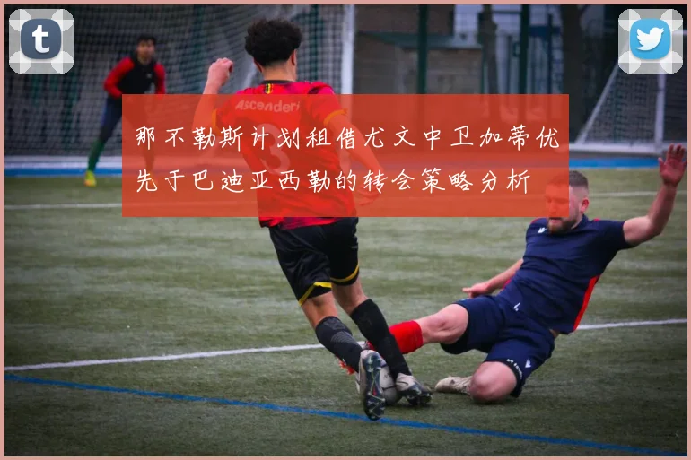 那不勒斯计划租借尤文中卫加蒂优先于巴迪亚西勒的转会策略分析