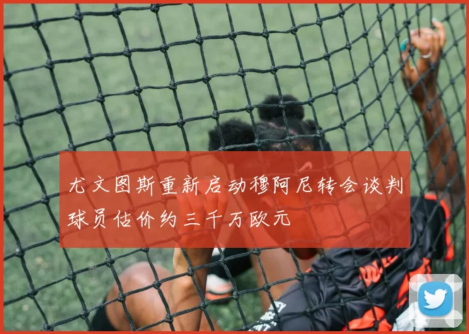 尤文图斯重新启动穆阿尼转会谈判球员估价约三千万欧元