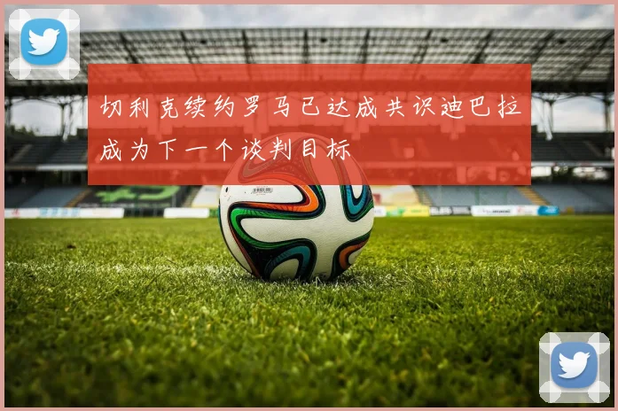 切利克续约罗马已达成共识迪巴拉成为下一个谈判目标