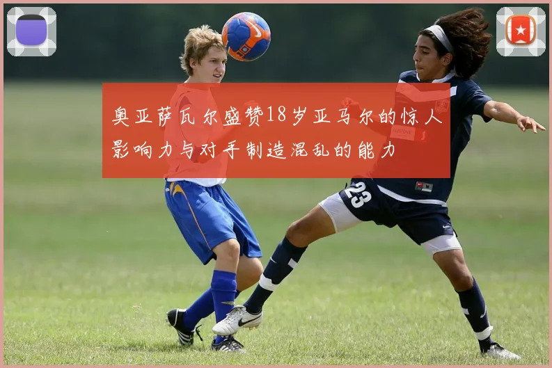 奥亚萨瓦尔盛赞18岁亚马尔的惊人影响力与对手制造混乱的能力