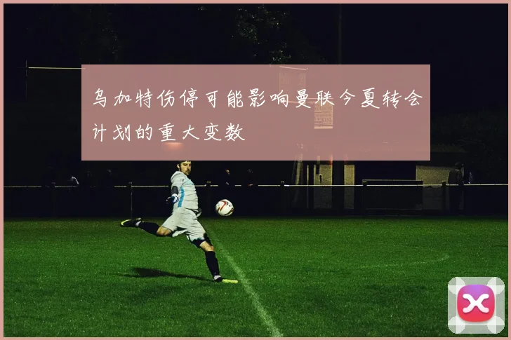 乌加特伤停可能影响曼联今夏转会计划的重大变数
