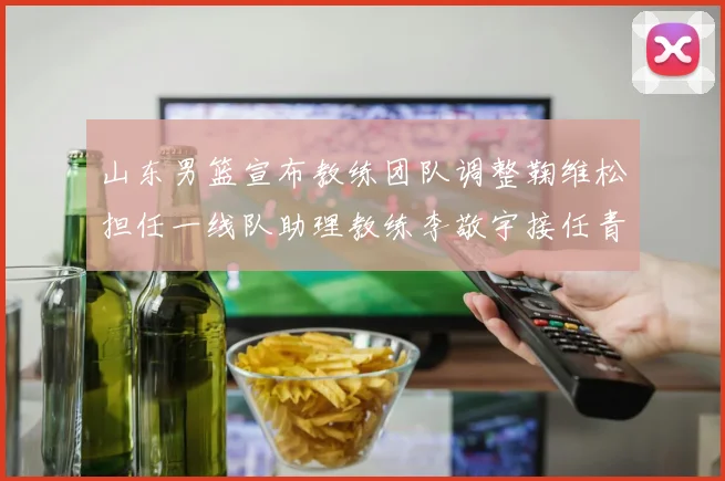 山东男篮宣布教练团队调整鞠维松担任一线队助理教练李敬宇接任青年队主教练