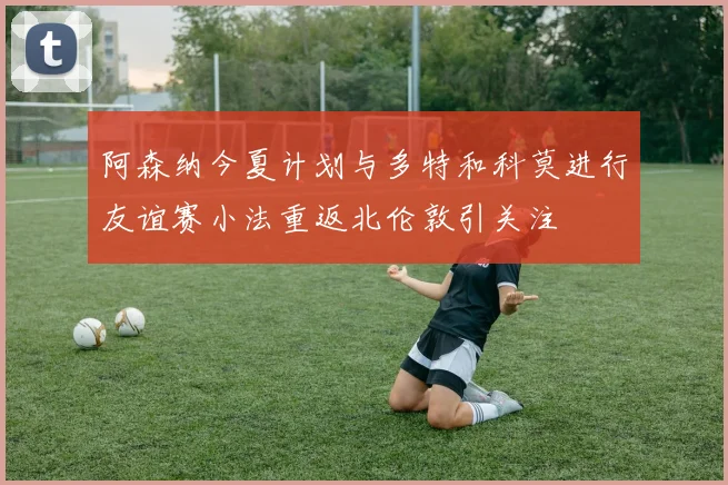 阿森纳今夏计划与多特和科莫进行友谊赛小法重返北伦敦引关注