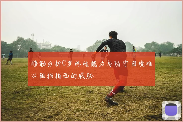 穆勒分析C罗终结能力与防守困境难以阻挡梅西的威胁