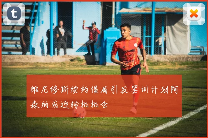 维尼修斯续约僵局引发罢训计划阿森纳或迎转机机会