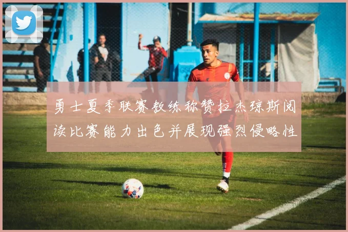 勇士夏季联赛教练称赞拉杰琼斯阅读比赛能力出色并展现强烈侵略性