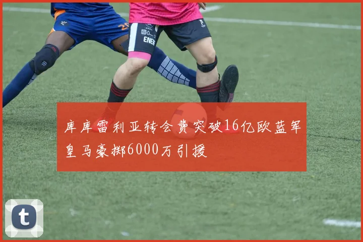 库库雷利亚转会费突破16亿欧蓝军皇马豪掷6000万引援