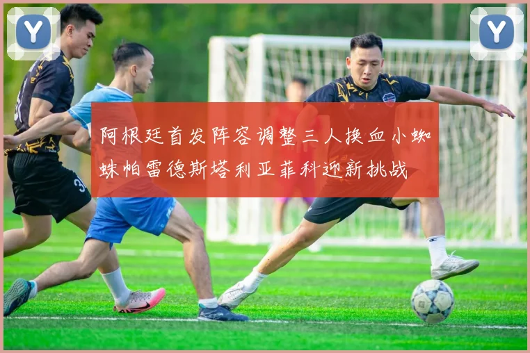 阿根廷首发阵容调整三人换血小蜘蛛帕雷德斯塔利亚菲科迎新挑战