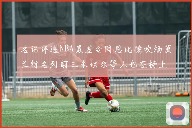 名记评选NBA最差合同恩比德吹杨莫兰特名列前三米切尔等人也在榜上
