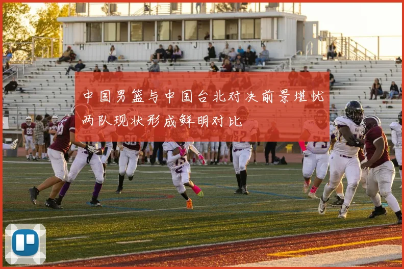 中国男篮与中国台北对决前景堪忧两队现状形成鲜明对比