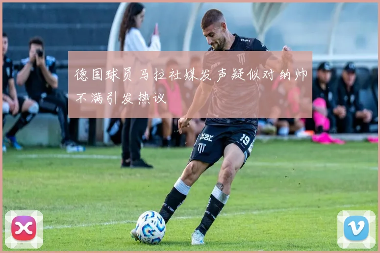 德国球员马拉社媒发声疑似对纳帅不满引发热议