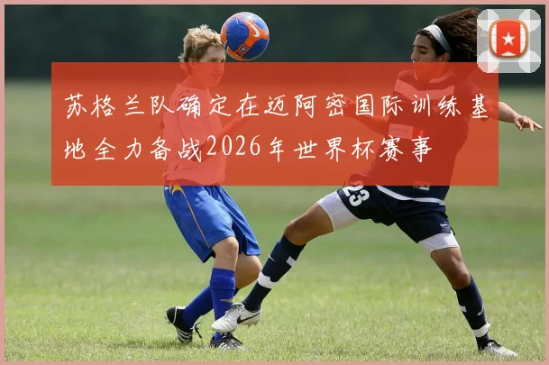 苏格兰队确定在迈阿密国际训练基地全力备战2026年世界杯赛事