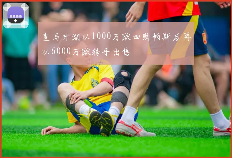 皇马计划以1000万欧回购帕斯后再以6000万欧转手出售
