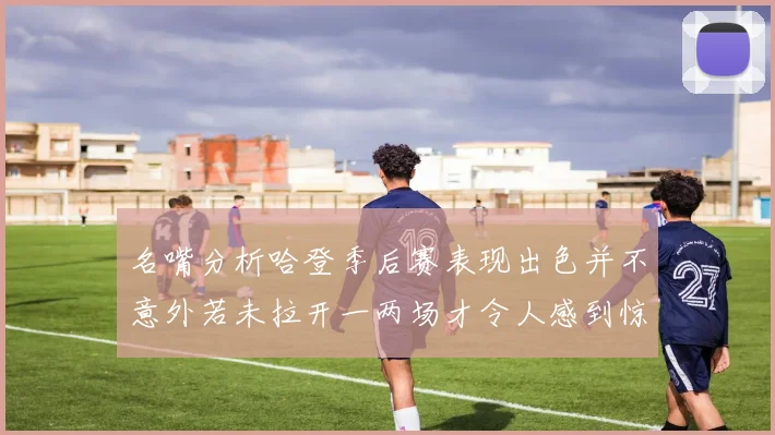 名嘴分析哈登季后赛表现出色并不意外若未拉开一两场才令人感到惊讶