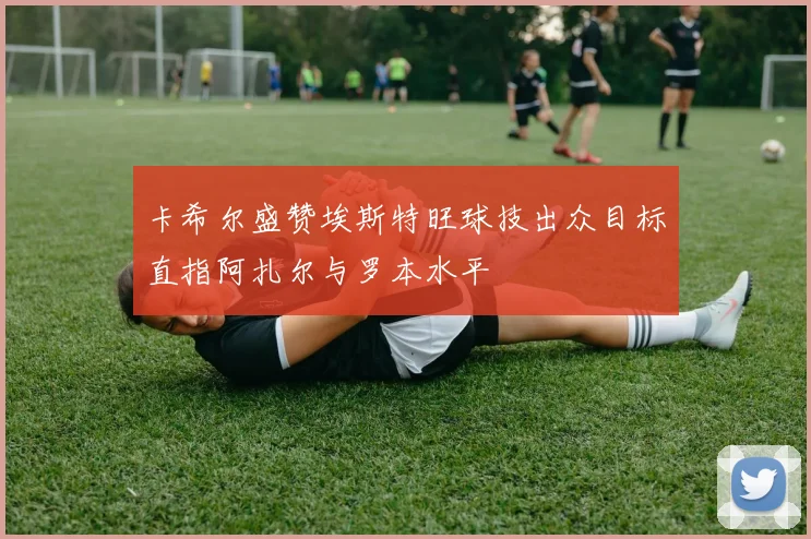 卡希尔盛赞埃斯特旺球技出众目标直指阿扎尔与罗本水平